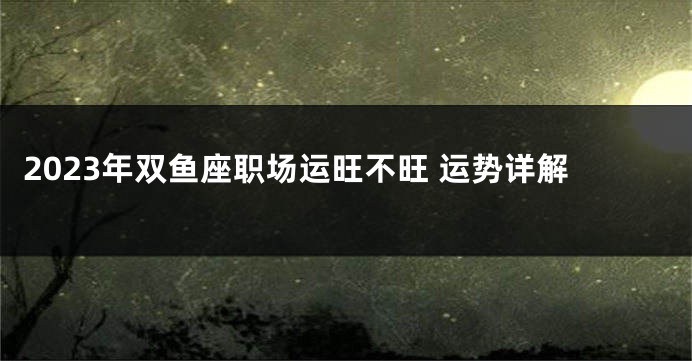 2023年双鱼座职场运旺不旺 运势详解