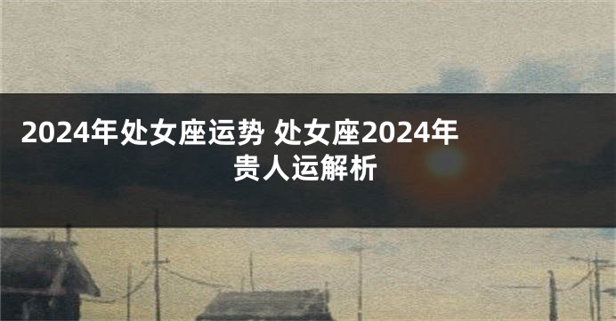 2024年处女座运势 处女座2024年贵人运解析