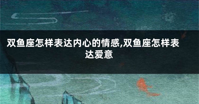 双鱼座怎样表达内心的情感,双鱼座怎样表达爱意