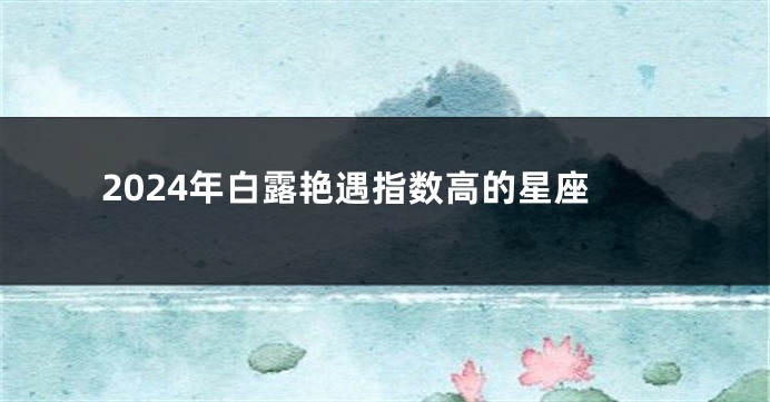 2024年白露艳遇指数高的星座