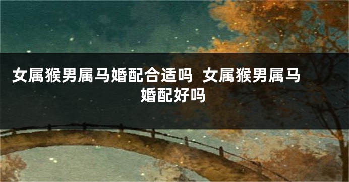女属猴男属马婚配合适吗  女属猴男属马婚配好吗