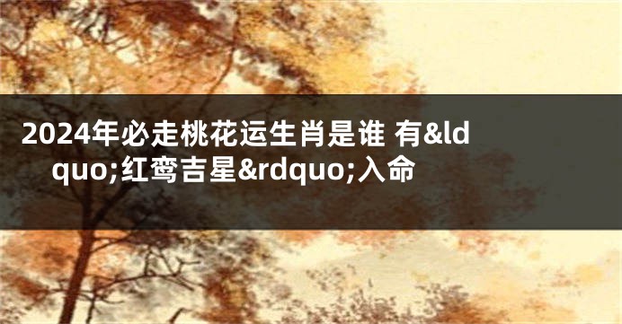 2024年必走桃花运生肖是谁 有&ldquo;红鸾吉星&rdquo;入命