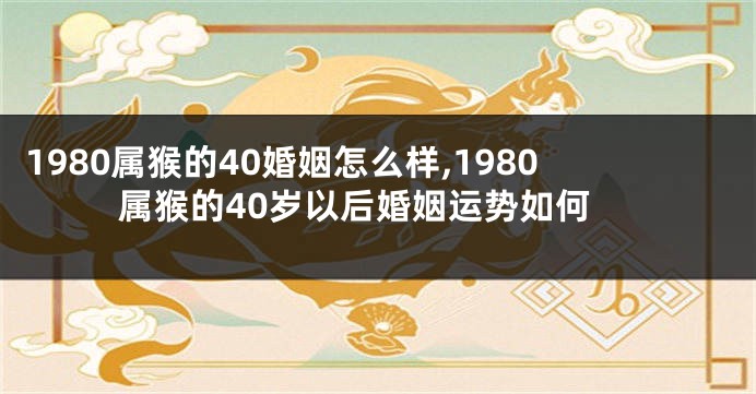 1980属猴的40婚姻怎么样,1980属猴的40岁以后婚姻运势如何