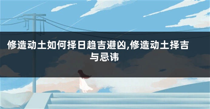 修造动土如何择日趋吉避凶,修造动土择吉与忌讳