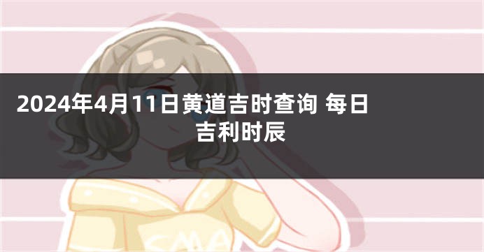 2024年4月11日黄道吉时查询 每日吉利时辰