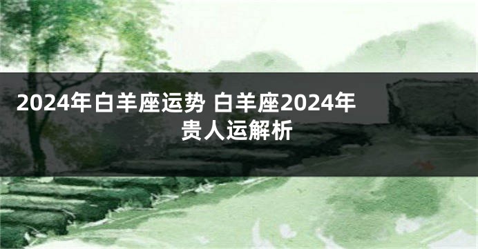 2024年白羊座运势 白羊座2024年贵人运解析