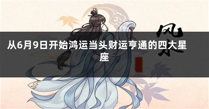 从6月9日开始鸿运当头财运亨通的四大星座