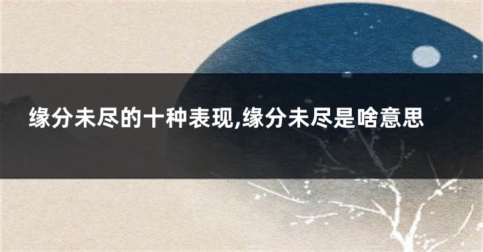 缘分未尽的十种表现,缘分未尽是啥意思