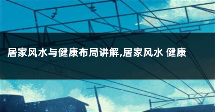 居家风水与健康布局讲解,居家风水 健康