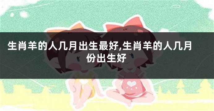 生肖羊的人几月出生最好,生肖羊的人几月份出生好