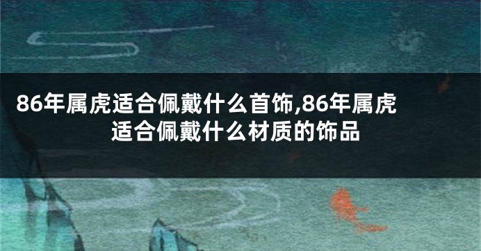 86年属虎适合佩戴什么首饰,86年属虎适合佩戴什么材质的饰品
