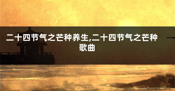 二十四节气之芒种养生,二十四节气之芒种歌曲