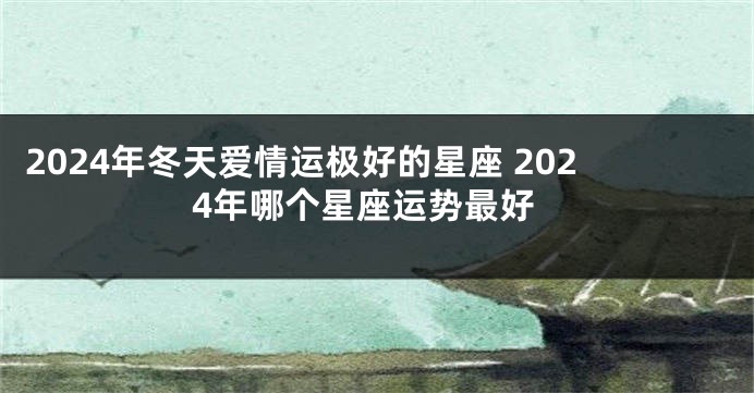2024年冬天爱情运极好的星座 2024年哪个星座运势最好