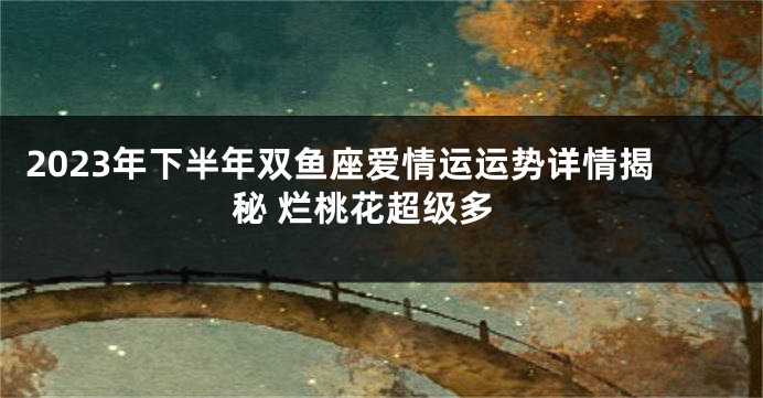 2023年下半年双鱼座爱情运运势详情揭秘 烂桃花超级多