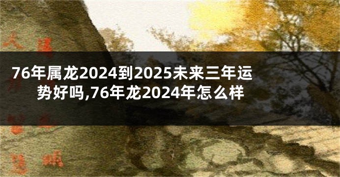 76年属龙2024到2025未来三年运势好吗,76年龙2024年怎么样