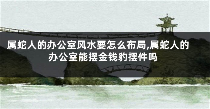 属蛇人的办公室风水要怎么布局,属蛇人的办公室能摆金钱豹摆件吗