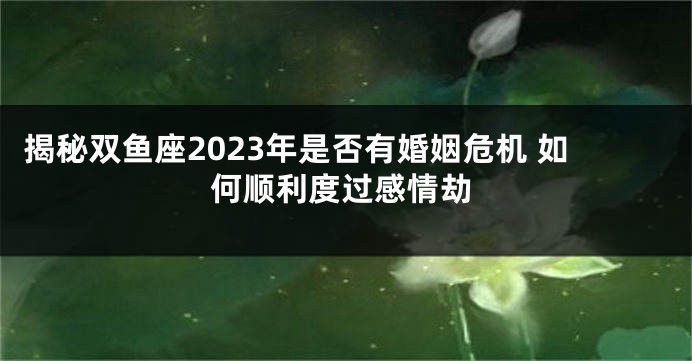 揭秘双鱼座2023年是否有婚姻危机 如何顺利度过感情劫