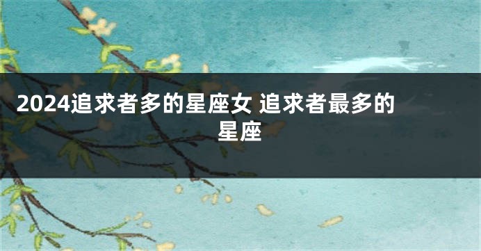 2024追求者多的星座女 追求者最多的星座