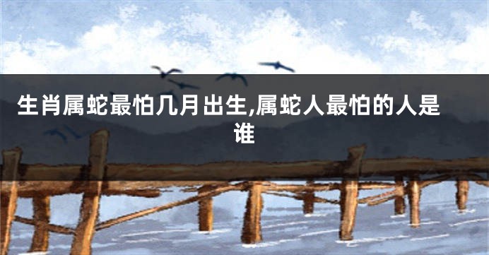 生肖属蛇最怕几月出生,属蛇人最怕的人是谁