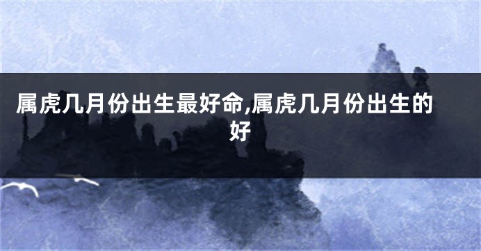 属虎几月份出生最好命,属虎几月份出生的好