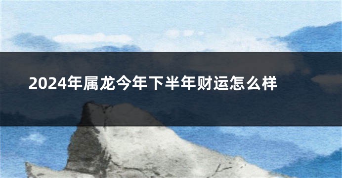 2024年属龙今年下半年财运怎么样