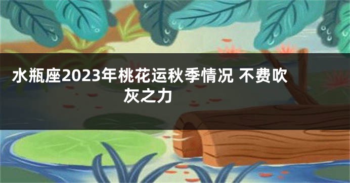 水瓶座2023年桃花运秋季情况 不费吹灰之力 　　