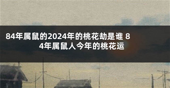 84年属鼠的2024年的桃花劫是谁 84年属鼠人今年的桃花运