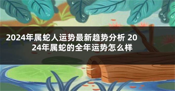 2024年属蛇人运势最新趋势分析 2024年属蛇的全年运势怎么样