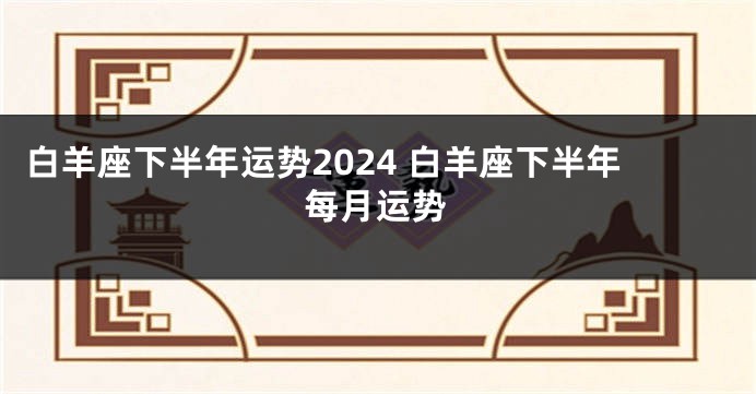 白羊座下半年运势2024 白羊座下半年每月运势