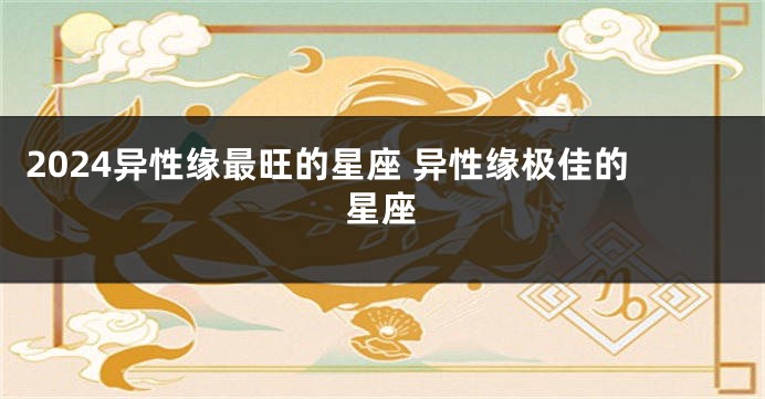 2024异性缘最旺的星座 异性缘极佳的星座
