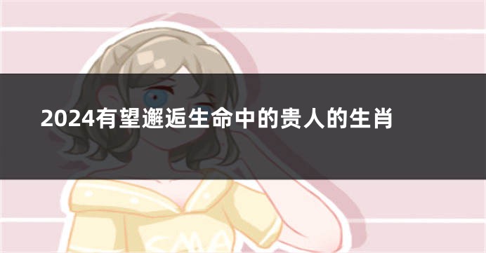 2024有望邂逅生命中的贵人的生肖