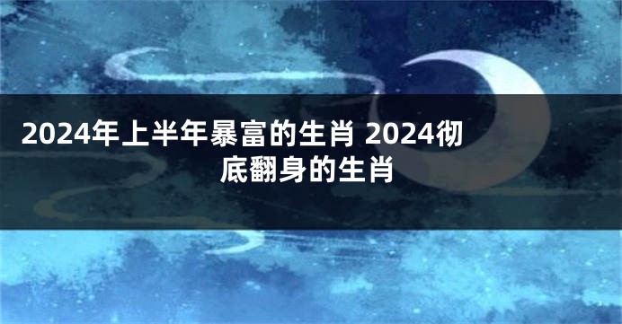 2024年上半年暴富的生肖 2024彻底翻身的生肖