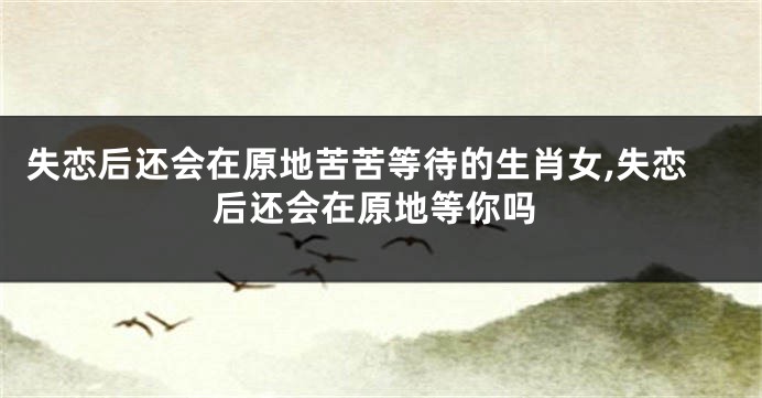 失恋后还会在原地苦苦等待的生肖女,失恋后还会在原地等你吗