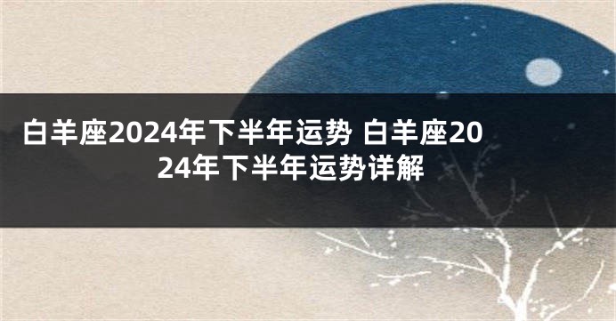 白羊座2024年下半年运势 白羊座2024年下半年运势详解