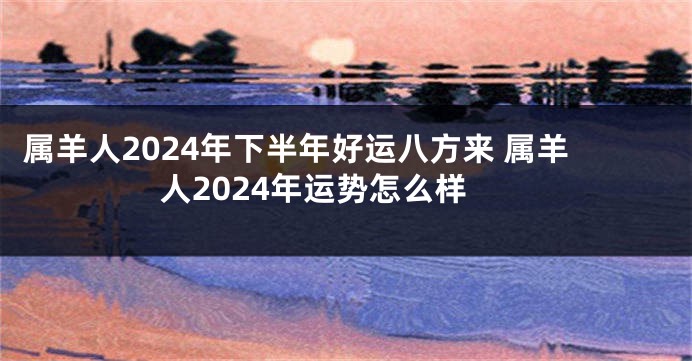 属羊人2024年下半年好运八方来 属羊人2024年运势怎么样