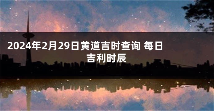 2024年2月29日黄道吉时查询 每日吉利时辰