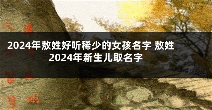 2024年敖姓好听稀少的女孩名字 敖姓2024年新生儿取名字