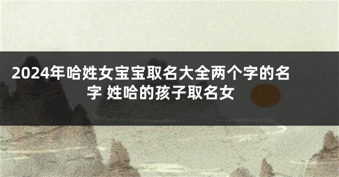 2024年哈姓女宝宝取名大全两个字的名字 姓哈的孩子取名女