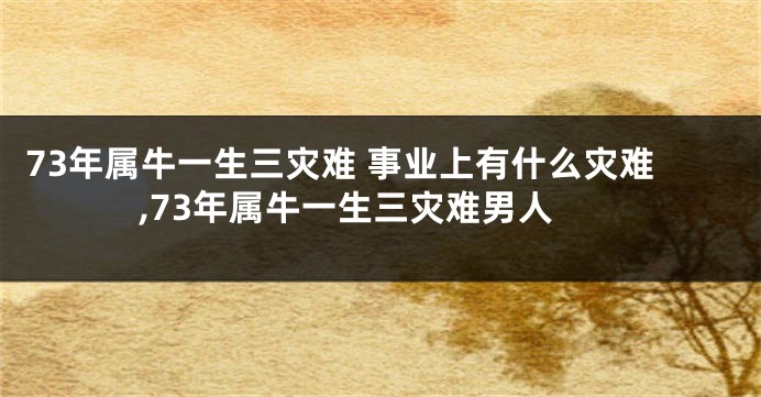 73年属牛一生三灾难 事业上有什么灾难,73年属牛一生三灾难男人