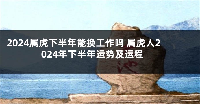 2024属虎下半年能换工作吗 属虎人2024年下半年运势及运程