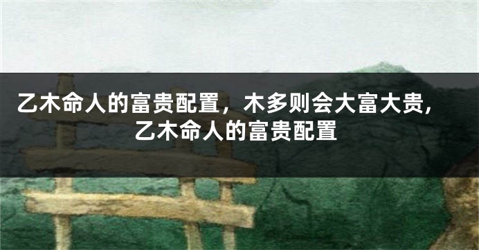 乙木命人的富贵配置，木多则会大富大贵,乙木命人的富贵配置