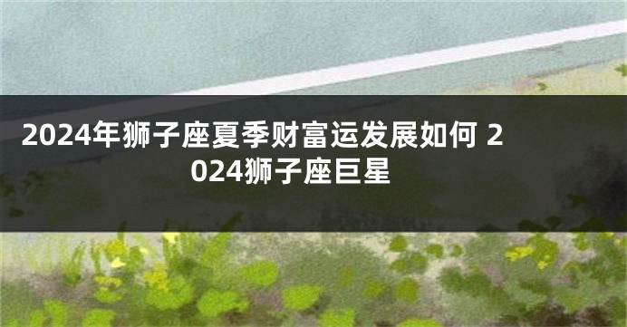 2024年狮子座夏季财富运发展如何 2024狮子座巨星