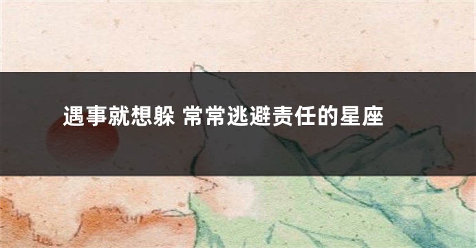 遇事就想躲 常常逃避责任的星座