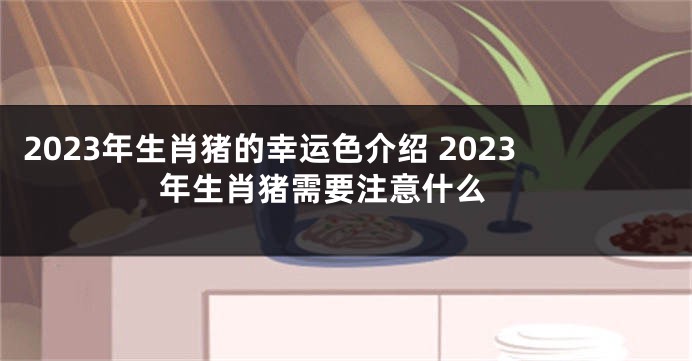 2023年生肖猪的幸运色介绍 2023年生肖猪需要注意什么 