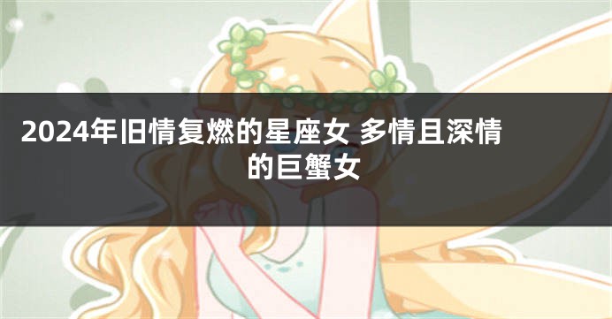 2024年旧情复燃的星座女 多情且深情的巨蟹女