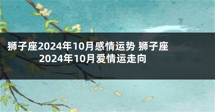 狮子座2024年10月感情运势 狮子座2024年10月爱情运走向