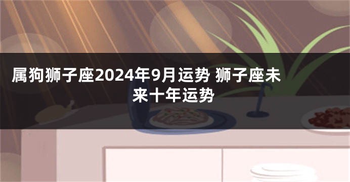 属狗狮子座2024年9月运势 狮子座未来十年运势