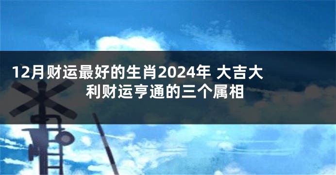 12月财运最好的生肖2024年 大吉大利财运亨通的三个属相