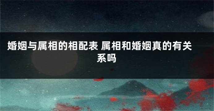 婚姻与属相的相配表 属相和婚姻真的有关系吗