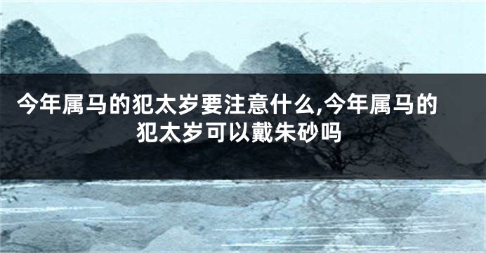 今年属马的犯太岁要注意什么,今年属马的犯太岁可以戴朱砂吗